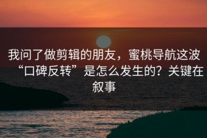 我问了做剪辑的朋友，蜜桃导航这波“口碑反转”是怎么发生的？关键在叙事