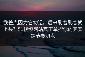 我差点因为它劝退，后来刷着刷着就上头？51视频网站真正拿捏你的其实是节奏切点