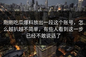 刚刚吃瓜爆料放出一段这个账号，怎么越扒越不简单，有些人看到这一步已经不敢说话了