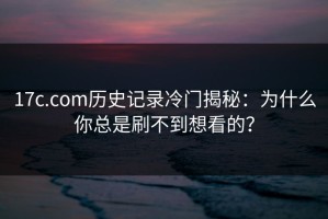 17c.com历史记录冷门揭秘：为什么你总是刷不到想看的？