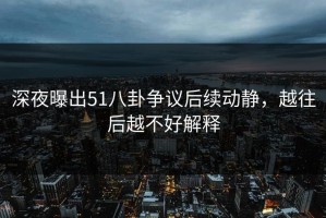 深夜曝出51八卦争议后续动静，越往后越不好解释