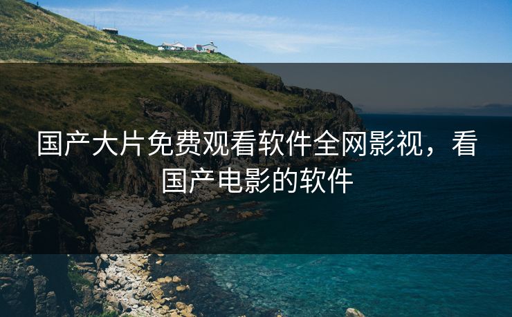 国产大片免费观看软件全网影视，看国产电影的软件