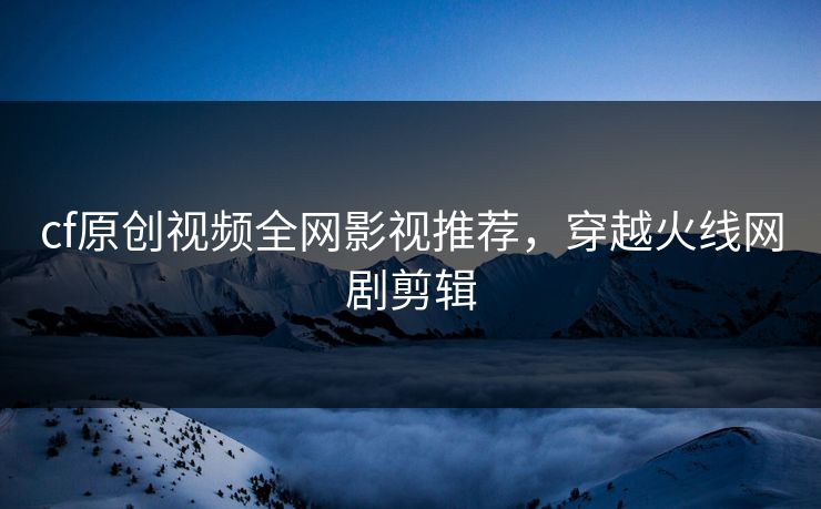 cf原创视频全网影视推荐，穿越火线网剧剪辑