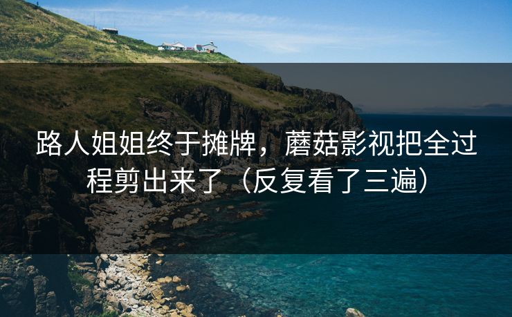 路人姐姐终于摊牌，蘑菇影视把全过程剪出来了（反复看了三遍）