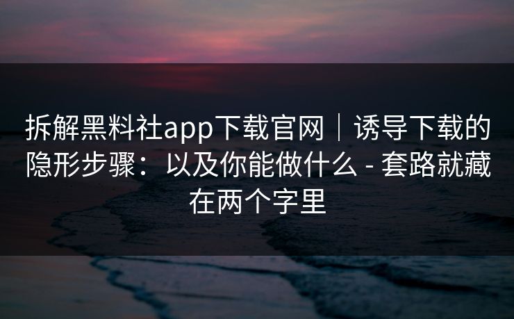 拆解黑料社app下载官网｜诱导下载的隐形步骤：以及你能做什么 - 套路就藏在两个字里
