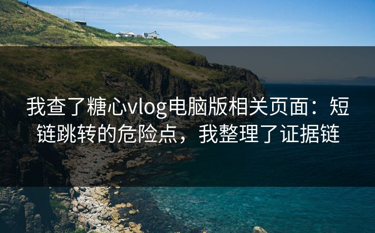 我查了糖心vlog电脑版相关页面：短链跳转的危险点，我整理了证据链