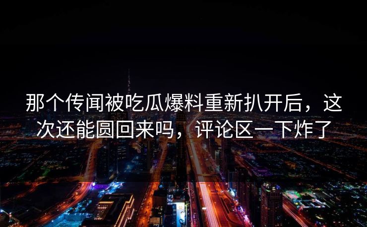 那个传闻被吃瓜爆料重新扒开后，这次还能圆回来吗，评论区一下炸了