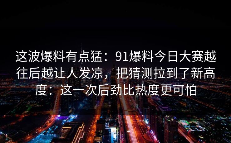 这波爆料有点猛：91爆料今日大赛越往后越让人发凉，把猜测拉到了新高度：这一次后劲比热度更可怕