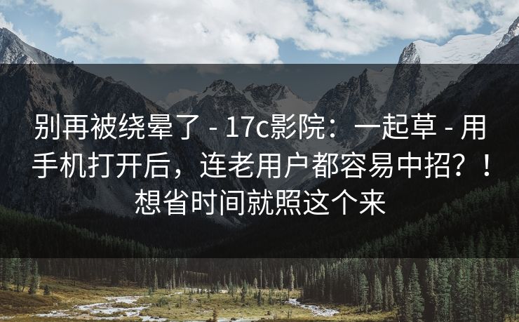 别再被绕晕了 - 17c影院：一起草 - 用手机打开后，连老用户都容易中招？！想省时间就照这个来