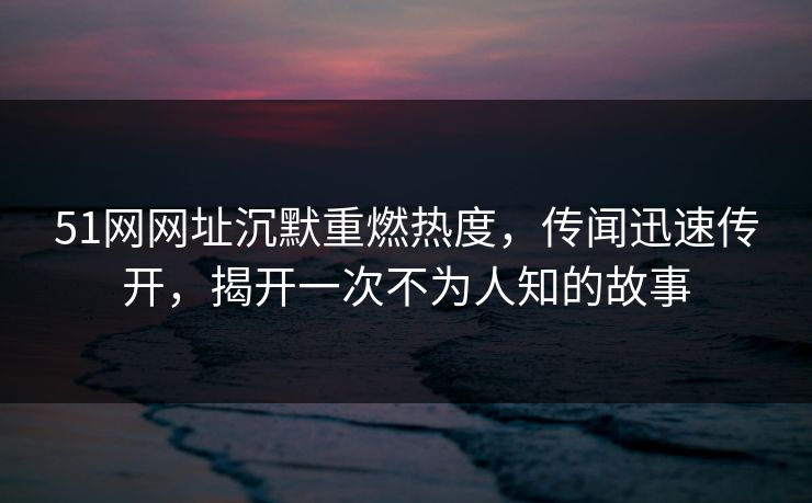 51网网址沉默重燃热度，传闻迅速传开，揭开一次不为人知的故事