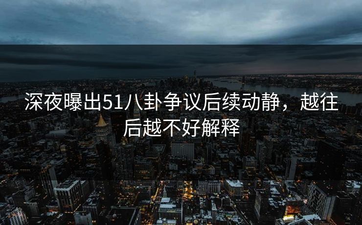 深夜曝出51八卦争议后续动静，越往后越不好解释