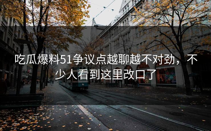 吃瓜爆料51争议点越聊越不对劲，不少人看到这里改口了