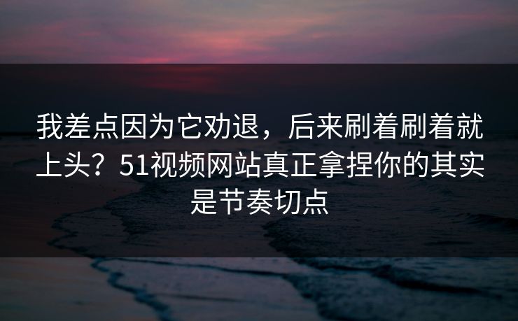 我差点因为它劝退，后来刷着刷着就上头？51视频网站真正拿捏你的其实是节奏切点