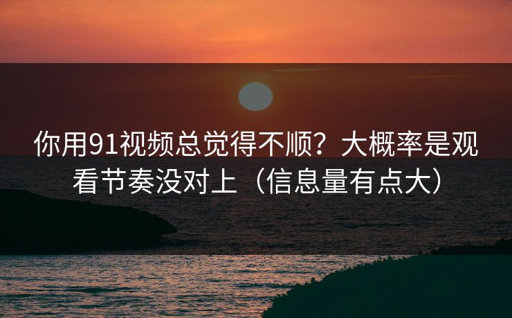 你用91视频总觉得不顺？大概率是观看节奏没对上（信息量有点大）