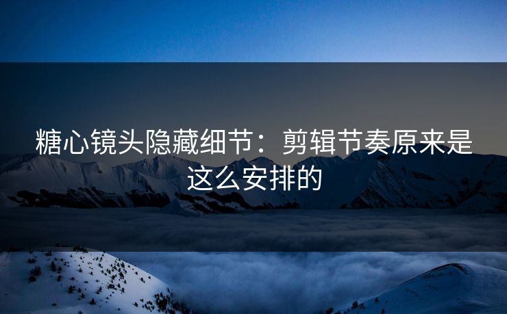 糖心镜头隐藏细节：剪辑节奏原来是这么安排的