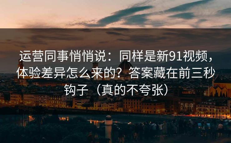 运营同事悄悄说：同样是新91视频，体验差异怎么来的？答案藏在前三秒钩子（真的不夸张）