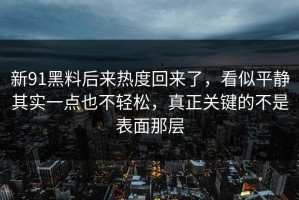 新91黑料后来热度回来了，看似平静其实一点也不轻松，真正关键的不是表面那层