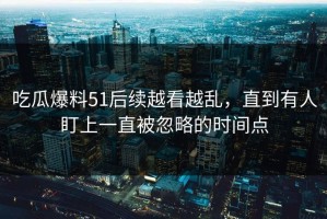 吃瓜爆料51后续越看越乱，直到有人盯上一直被忽略的时间点
