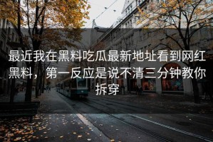 最近我在黑料吃瓜最新地址看到网红黑料，第一反应是说不清三分钟教你拆穿