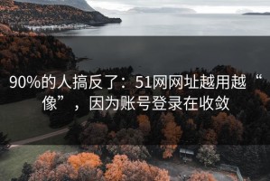 90%的人搞反了：51网网址越用越“像”，因为账号登录在收敛