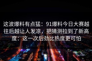 这波爆料有点猛：91爆料今日大赛越往后越让人发凉，把猜测拉到了新高度：这一次后劲比热度更可怕