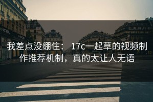 我差点没绷住： 17c一起草的视频制作推荐机制，真的太让人无语