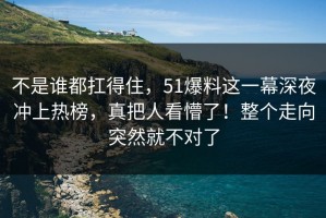 不是谁都扛得住，51爆料这一幕深夜冲上热榜，真把人看懵了！整个走向突然就不对了