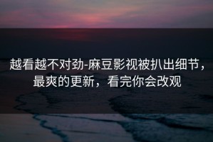 越看越不对劲-麻豆影视被扒出细节，最爽的更新，看完你会改观