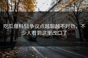 吃瓜爆料51争议点越聊越不对劲，不少人看到这里改口了