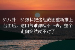 51八卦：51爆料把这组截图重新推上台面后，这口气谁都咽不下去，整个走向突然就不对了