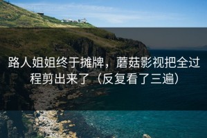 路人姐姐终于摊牌，蘑菇影视把全过程剪出来了（反复看了三遍）