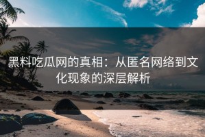 黑料吃瓜网的真相：从匿名网络到文化现象的深层解析