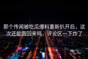 那个传闻被吃瓜爆料重新扒开后，这次还能圆回来吗，评论区一下炸了