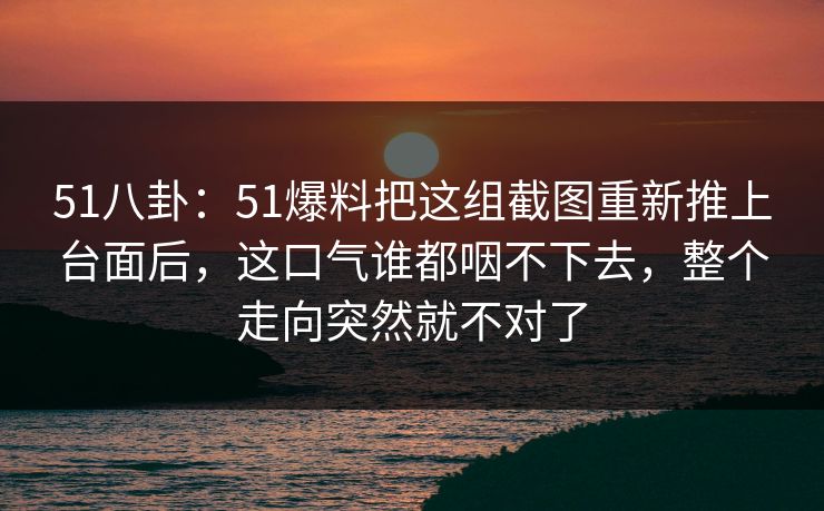 51八卦：51爆料把这组截图重新推上台面后，这口气谁都咽不下去，整个走向突然就不对了
