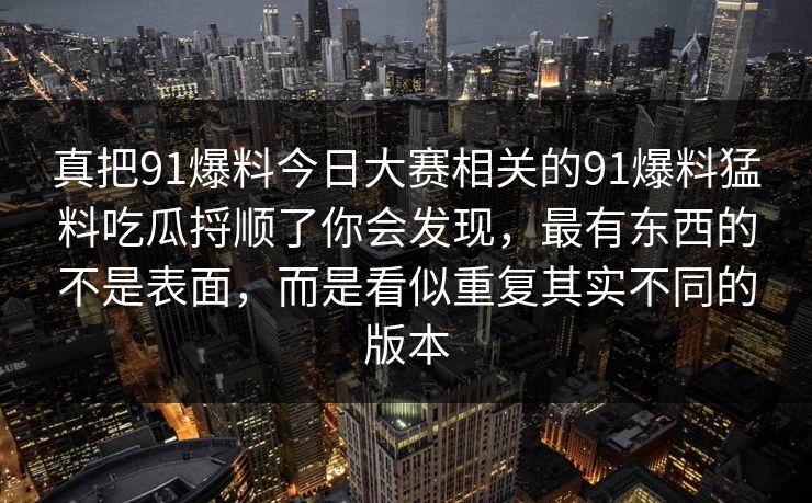 真把91爆料今日大赛相关的91爆料猛料吃瓜捋顺了你会发现，最有东西的不是表面，而是看似重复其实不同的版本