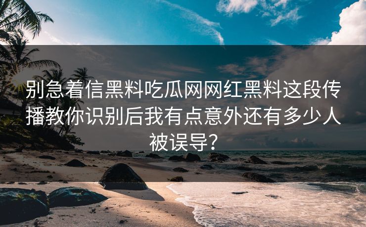 别急着信黑料吃瓜网网红黑料这段传播教你识别后我有点意外还有多少人被误导？