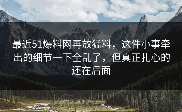 最近51爆料网再放猛料，这件小事牵出的细节一下全乱了，但真正扎心的还在后面