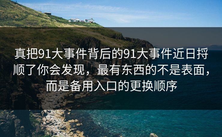真把91大事件背后的91大事件近日捋顺了你会发现，最有东西的不是表面，而是备用入口的更换顺序