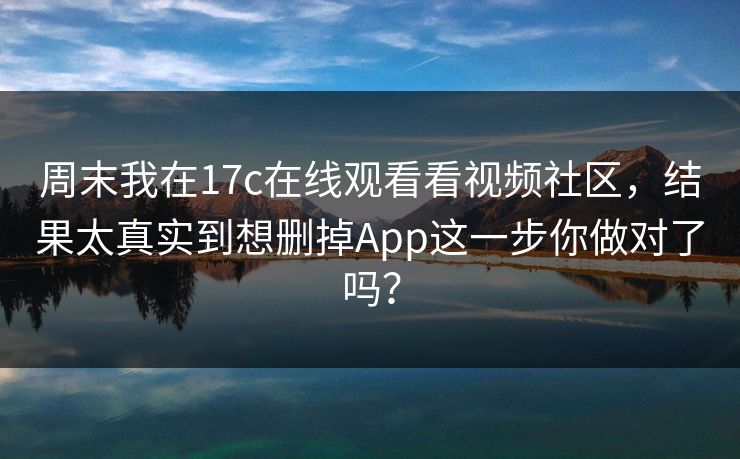 周末我在17c在线观看看视频社区，结果太真实到想删掉App这一步你做对了吗？