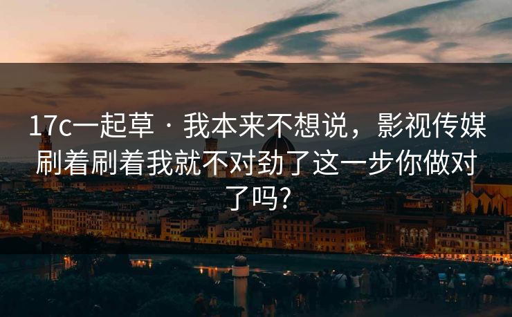 17c一起草 · 我本来不想说，影视传媒刷着刷着我就不对劲了这一步你做对了吗?