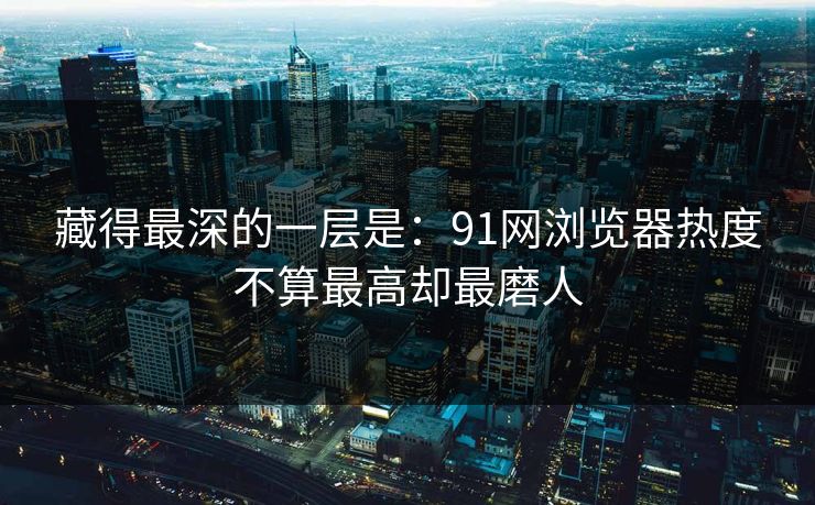 藏得最深的一层是：91网浏览器热度不算最高却最磨人