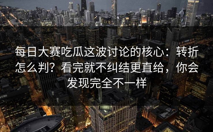 每日大赛吃瓜这波讨论的核心：转折怎么判？看完就不纠结更直给，你会发现完全不一样