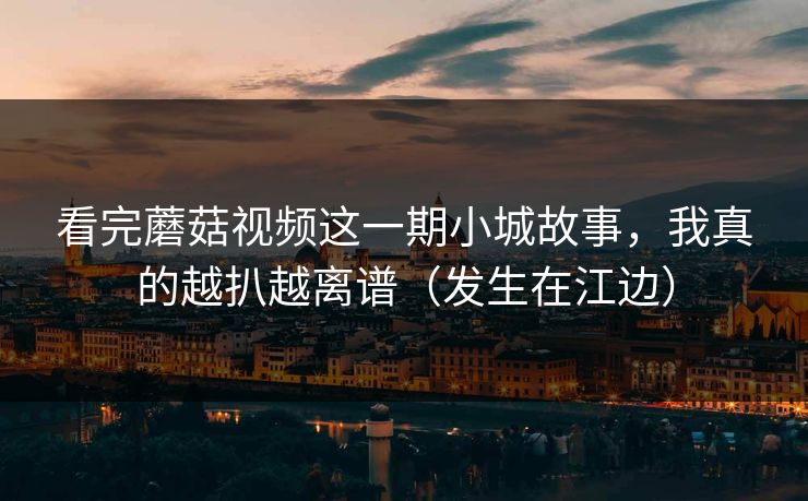 看完蘑菇视频这一期小城故事，我真的越扒越离谱（发生在江边）