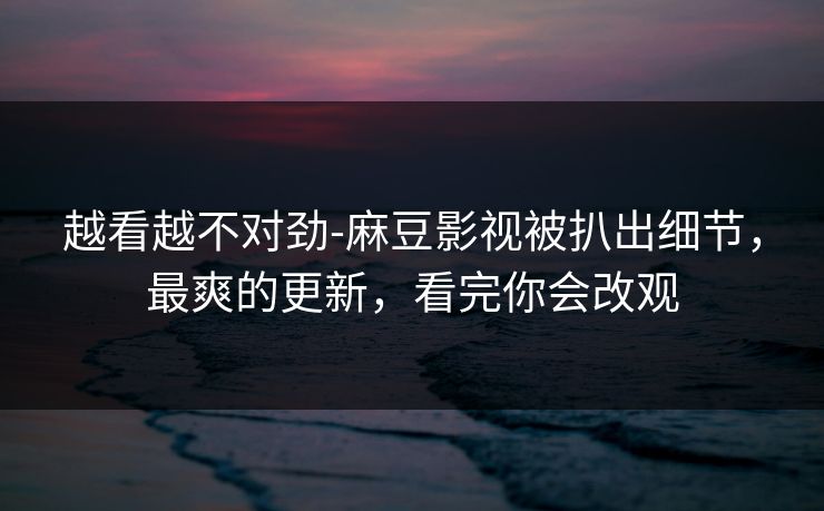 越看越不对劲-麻豆影视被扒出细节，最爽的更新，看完你会改观