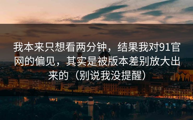 我本来只想看两分钟，结果我对91官网的偏见，其实是被版本差别放大出来的（别说我没提醒）